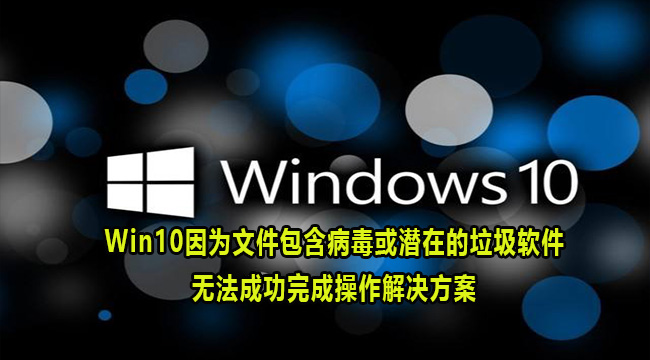 Win10因为文件包含病毒或潜在的垃圾软件无法成功完成操作解决方案