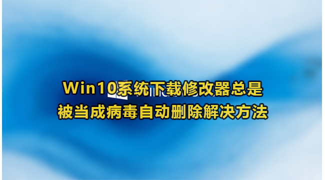 Win10系统下载修改器总是被当成病毒自动删除解决方法