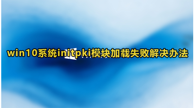 win10系统initpki模块加载失败解决办法