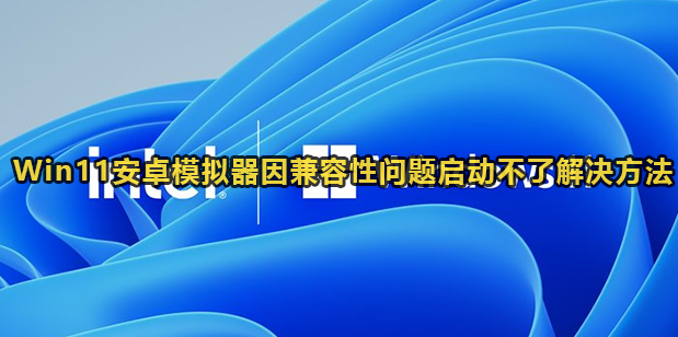 Win11安卓模拟器因兼容性问题启动不了解决方法